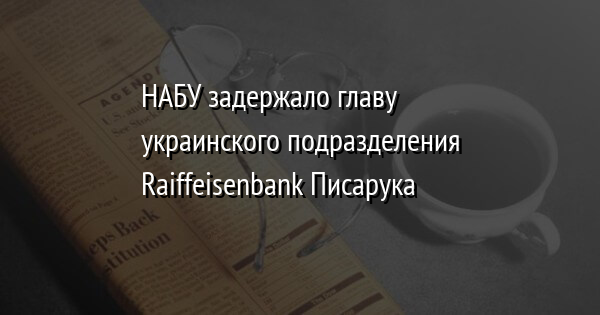 НАБУ задержало главу украинского подразделения Raiffeisenbank Писарука