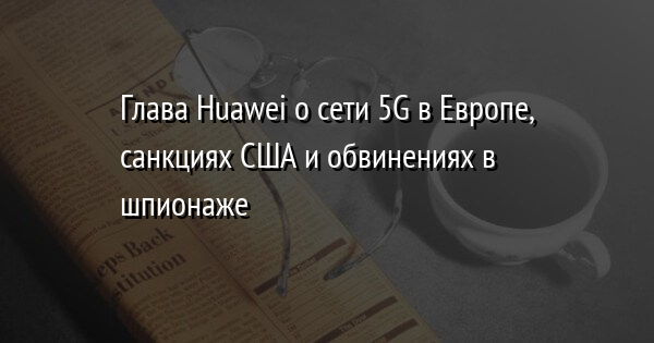 Глава Huawei о сети 5G в Европе, санкциях США и обвинениях в шпионаже