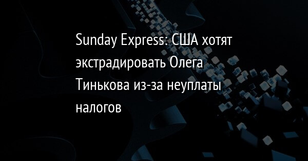Sunday Express: США хотят экстрадировать Олега Тинькова из-за неуплаты налогов