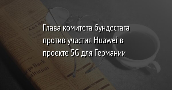 Глава комитета бундестага против участия Huawei в проекте 5G для Германии
