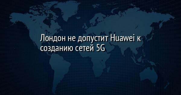 Лондон не допустит Huawei к созданию сетей 5G