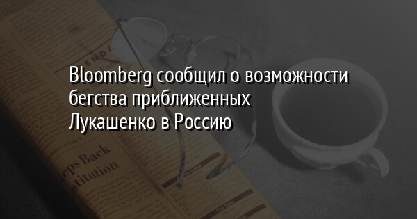Bloomberg сообщил о возможности бегства приближенных Лукашенко в Россию