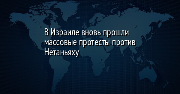 В Израиле вновь прошли массовые протесты против Нетаньяху