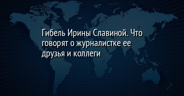 Гибель Ирины Славиной. Что говорят о журналистке ее друзья и коллеги