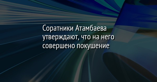 Соратники Атамбаева утверждают, что на него совершено покушение