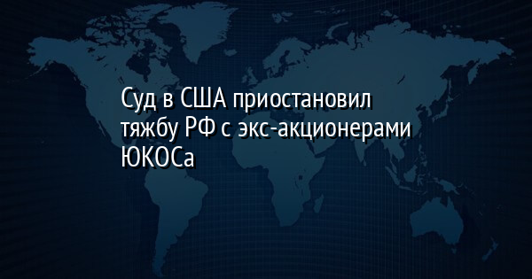 Суд в США приостановил тяжбу РФ с экс-акционерами ЮКОСа