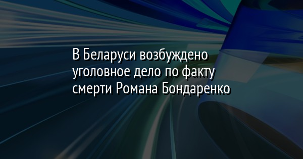 В Беларуси возбуждено уголовное дело по факту смерти Романа Бондаренко