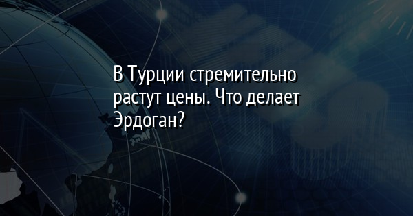 В Турции стремительно растут цены. Что делает Эрдоган?